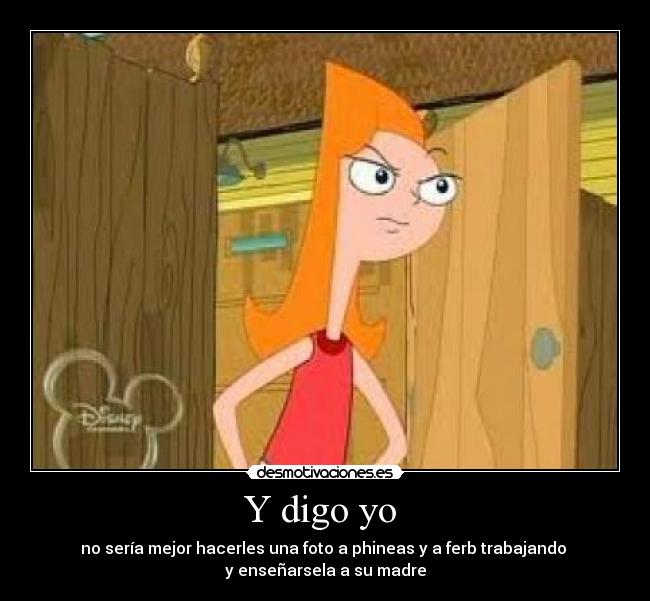 Y digo yo - no sería mejor hacerles una foto a phineas y a ferb trabajando
y enseñarsela a su madre