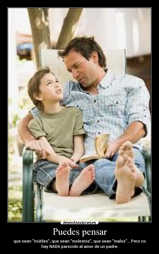 Puedes pensar - que sean inútiles, que sean molestos, que sean malos... Pero no
hay NADA parecido al amor de un padre.