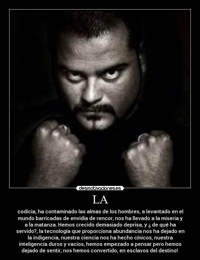 LA - codicia, ha contaminado las almas de los hombres, a levantado en el
mundo barricadas de envidia de rencor, nos ha llevado a la miseria y
a la matanza. Hemos crecido demasiado deprisa, y ¿ de qué ha
servido?, la tecnología que proporciona abundancia nos ha dejado en
la indigencia, nuestra ciencia nos ha hecho cínicos, nuestra
inteligencía duros y vacios, hemos empezado a pensar pero hemos
dejado de sentir, nos hemos convertido, en esclavos del destino!