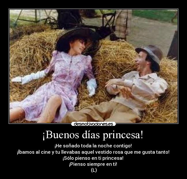 ¡Buenos días princesa!  - ¡He soñado toda la noche contigo! 
¡Íbamos al cine y tu llevabas aquel vestido rosa que me gusta tanto! 
¡Sólo pienso en ti princesa! 
¡Pienso siempre en ti! 
(L)