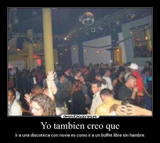 Yo tambien creo que - ir a una discoteca con novia es como ir a un buffet libre sin hambre.
