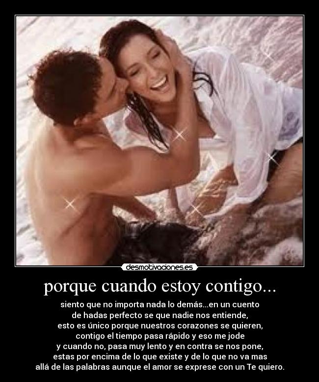 porque cuando estoy contigo... - siento que no importa nada lo demás...en un cuento
de hadas perfecto se que nadie nos entiende,
esto es único porque nuestros corazones se quieren,
contigo el tiempo pasa rápido y eso me jode
y cuando no, pasa muy lento y en contra se nos pone,
estas por encima de lo que existe y de lo que no va mas
allá de las palabras aunque el amor se exprese con un Te quiero.