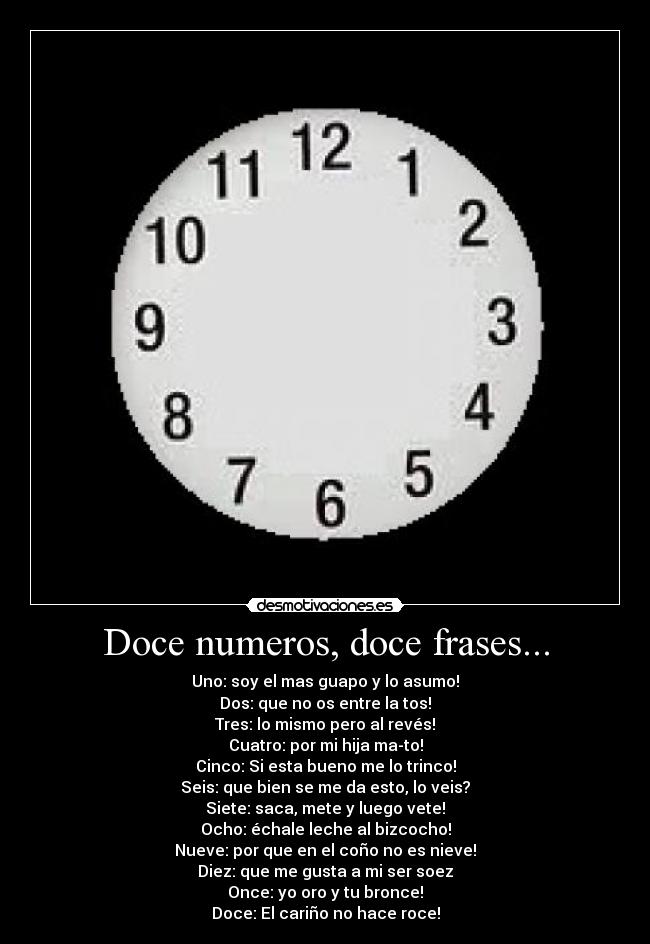 Doce numeros, doce frases... - Uno: soy el mas guapo y lo asumo!
Dos: que no os entre la tos!
Tres: lo mismo pero al revés!
Cuatro: por mi hija ma-to!
Cinco: Si esta bueno me lo trinco!
Seis: que bien se me da esto, lo veis?
Siete: saca, mete y luego vete!
Ocho: échale leche al bizcocho!
Nueve: por que en el coño no es nieve!
Diez: que me gusta a mi ser soez
Once: yo oro y tu bronce!
Doce: El cariño no hace roce!
