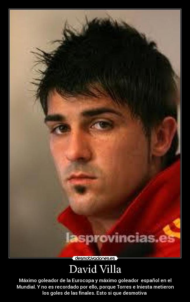David Villa - Máximo goleador de la Eurocopa y máximo goleador español en el
Mundial. Y no es recordado por ello, porque Torres e Iniesta metieron
los goles de las finales. Esto si que desmotiva