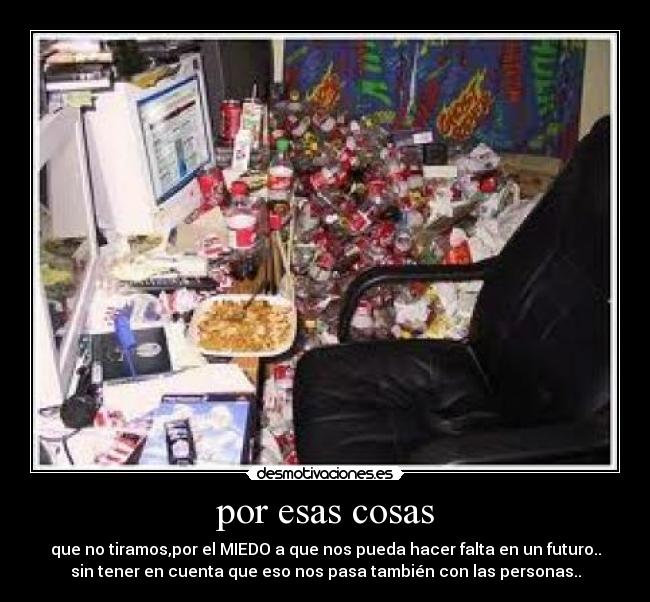 por esas cosas - que no tiramos,por el MIEDO a que nos pueda hacer falta en un futuro..
sin tener en cuenta que eso nos pasa también con las personas..