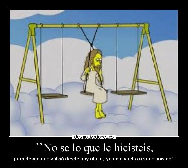 ``No se lo que le hicisteis, - pero desde que volvió desde hay abajo, ya no a vuelto a ser el mismo´´