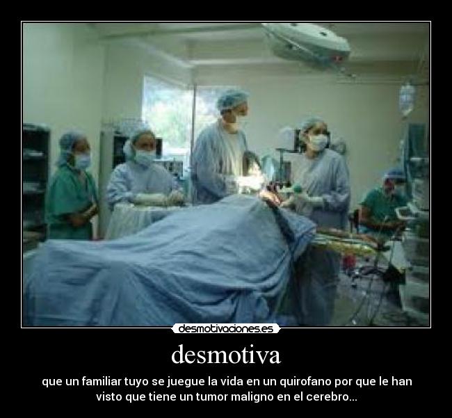 desmotiva - que un familiar tuyo se juegue la vida en un quirofano por que le han
visto que tiene un tumor maligno en el cerebro...