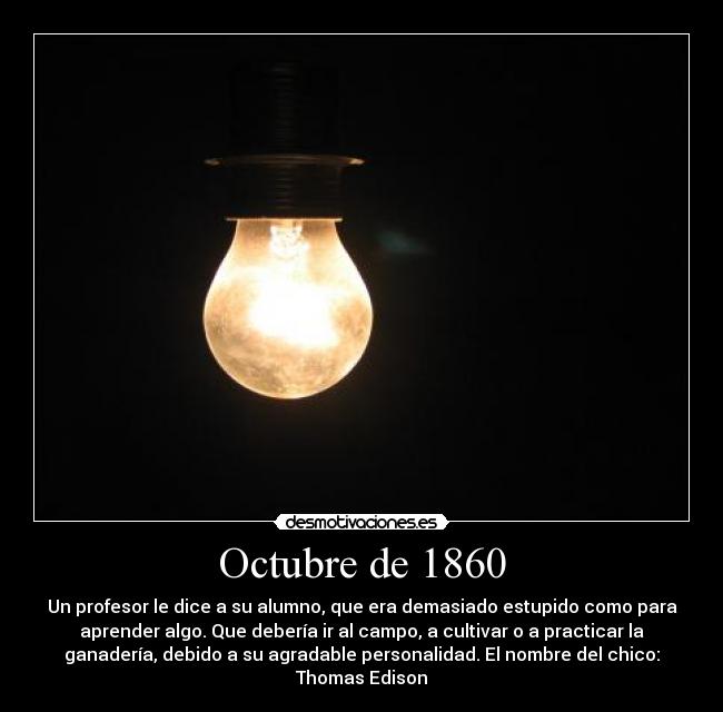 Octubre de 1860 - Un profesor le dice a su alumno, que era demasiado estupido como para
aprender algo. Que debería ir al campo, a cultivar o a practicar la
ganadería, debido a su agradable personalidad. El nombre del chico:
Thomas Edison