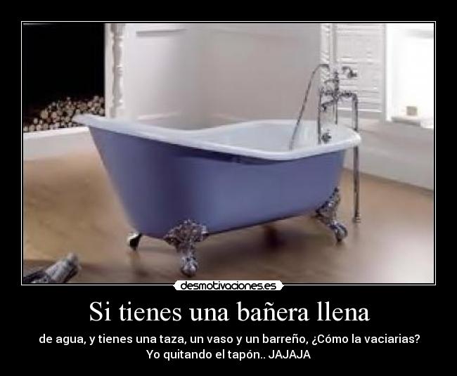 Si tienes una bañera llena - de agua, y tienes una taza, un vaso y un barreño, ¿Cómo la vaciarias?
Yo quitando el tapón.. JAJAJA