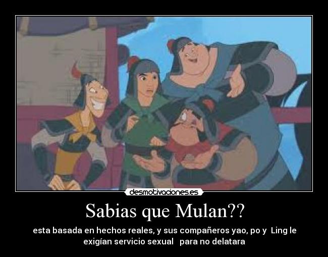 Sabias que Mulan?? - esta basada en hechos reales, y sus compañeros yao, po y  Ling le
exigían servicio sexual   para no delatara