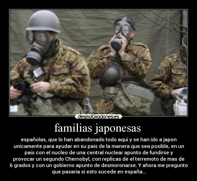 familias japonesas  - españolas, que lo han abandonado todo aqui y se han ido a japon
unicamente para ayudar en su pais de la manera que sea posible, en un
pais con el nucleo de una central nuclear apunto de fundirse y
provocar un segundo Chernobyl, con replicas de el terremoto de mas de
6 grados y con un gobierno apunto de desmoronarse. Y ahora me pregunto
que pasaria si esto sucede en españa...