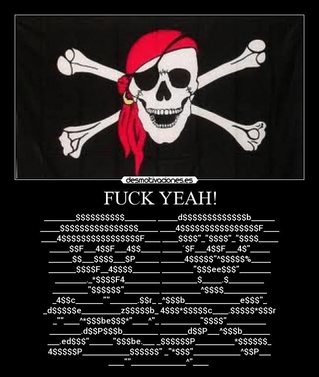 FUCK YEAH! - ________$$$$$$$$$$________ _____d$$$$$$$$$$$$$b______
_____$$$$$$$$$$$$$$$$_____ ____4$$$$$$$$$$$$$$$$F____
____4$$$$$$$$$$$$$$$$F____ ____$$$$_$$$$_$$$$_____
_____$$F___4$$F___4$$_____ _____´$F___4$$F___4$_____
______$$___$$$$___$P______ ______4$$$$$^$$$$$%_____
_______$$$$F__4$$$$_______ ________$$$ee$$$________
________._*$$$$F4_________ _________$_____.$_________
_________$$$$$$_________ __________^$$$$___________
_4$$c______________.$$r_ _^$$$b______________e$$$_
_d$$$$$e__________z$$$$$b_ 4$$$*$$$$$c____.$$$$$*$$$r
_____^*$$$be$$$*____^_ __________$$$$__________
________.d$$P$$$b_________ _______d$$P___^$$$b_______
___.ed$$$______$$$be.___ _$$$$$$P__________*$$$$$$_
4$$$$$P____________$$$$$$ _*$$$____________^$$P___
__________________^____ 