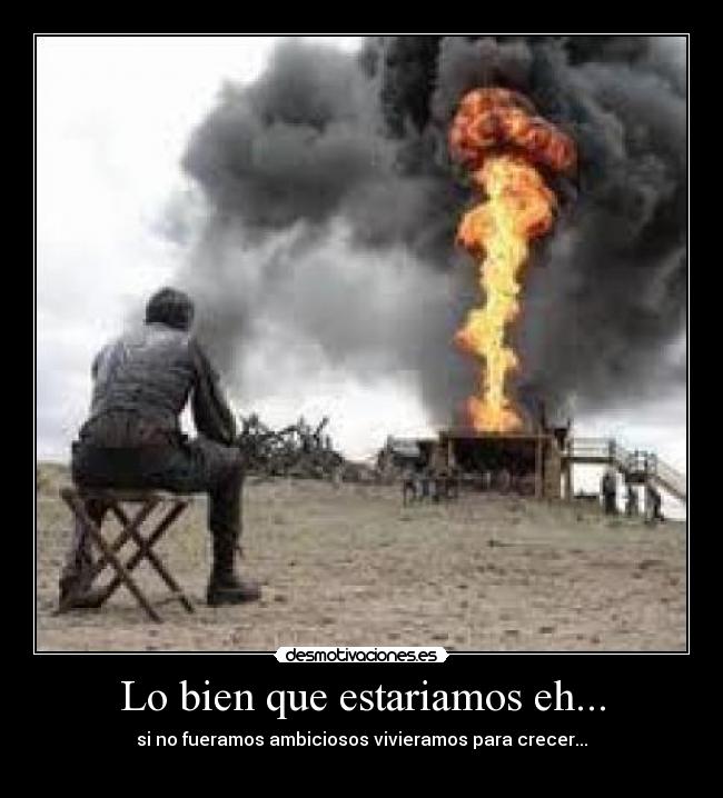 Lo bien que estariamos eh... - si no fueramos ambiciosos vivieramos para crecer...
