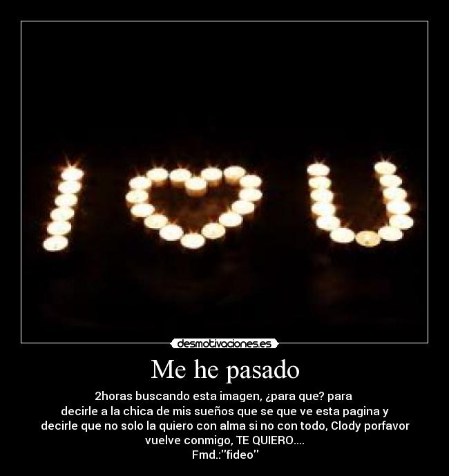 Me he pasado - 2horas buscando esta imagen, ¿para que? para 
decirle a la chica de mis sueños que se que ve esta pagina y
decirle que no solo la quiero con alma si no con todo, Clody porfavor
vuelve conmigo, TE QUIERO....
Fmd.:fideo