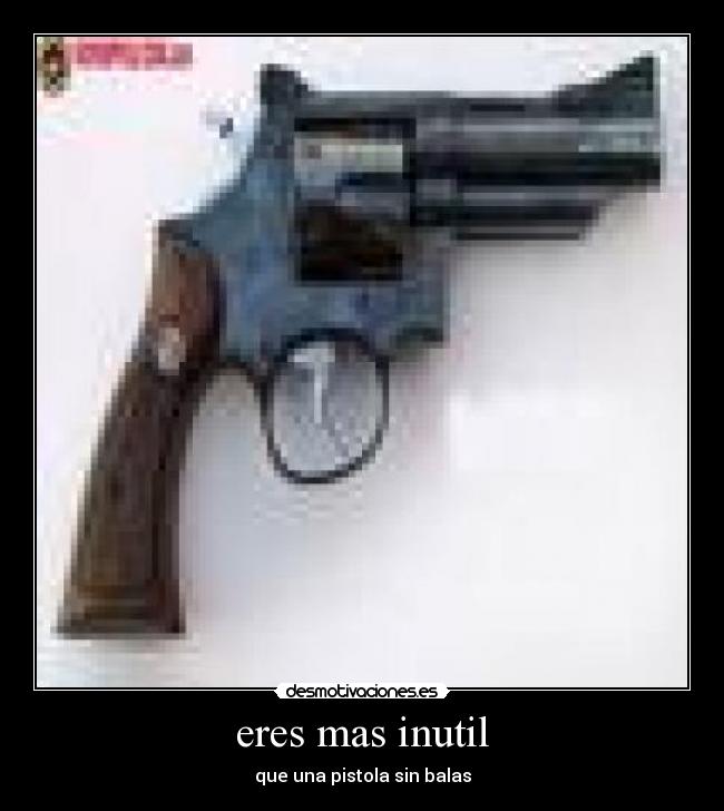 eres mas inutil - que una pistola sin balas