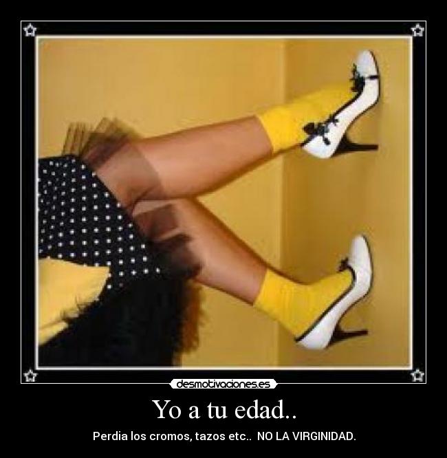 Yo a tu edad.. - Perdia los cromos, tazos etc..  NO LA VIRGINIDAD.