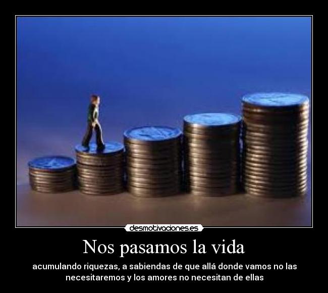 Nos pasamos la vida - acumulando riquezas, a sabiendas de que allá donde vamos no las
necesitaremos y los amores no necesitan de ellas
