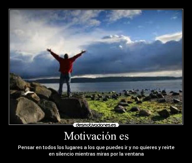 Motivación es - Pensar en todos los lugares a los que puedes ir y no quieres y reirte
en silencio mientras miras por la ventana