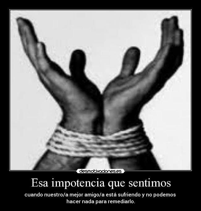 Esa impotencia que sentimos - cuando nuestro/a mejor amigo/a está sufriendo y no podemos
hacer nada para remediarlo.