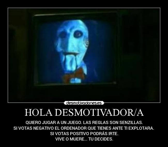 HOLA DESMOTIVADOR/A - QUIERO JUGAR A UN JUEGO. LAS REGLAS SON SENZILLAS.
SI VOTAS NEGATIVO EL ORDENADOR QUE TIENES ANTE TI EXPLOTARA. 
SI VOTAS POSITIVO PODRÁS IRTE.
VIVE O MUERE... TU DECIDES.