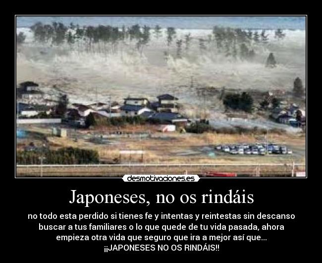 Japoneses, no os rindáis - no todo esta perdido si tienes fe y intentas y reintestas sin descanso
buscar a tus familiares o lo que quede de tu vida pasada, ahora
empieza otra vida que seguro que ira a mejor así que...
¡¡JAPONESES NO OS RINDÁIS!!