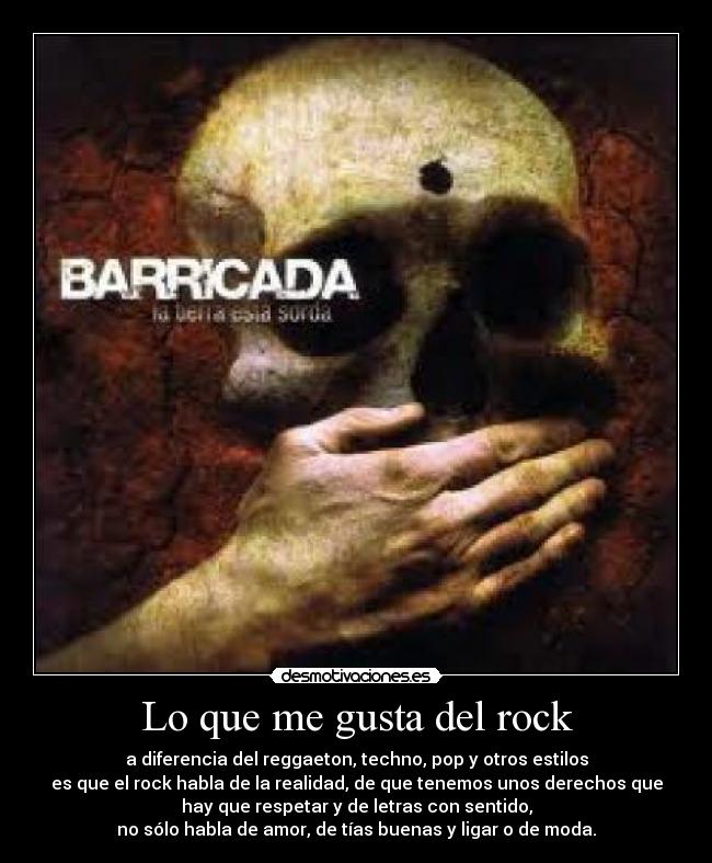 Lo que me gusta del rock - a diferencia del reggaeton, techno, pop y otros estilos
es que el rock habla de la realidad, de que tenemos unos derechos que
hay que respetar y de letras con sentido,
no sólo habla de amor, de tías buenas y ligar o de moda.