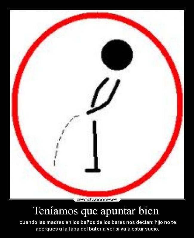 Teníamos que apuntar bien - cuando las madres en los baños de los bares nos decian: hijo no te
acerques a la tapa del bater a ver si va a estar sucio.