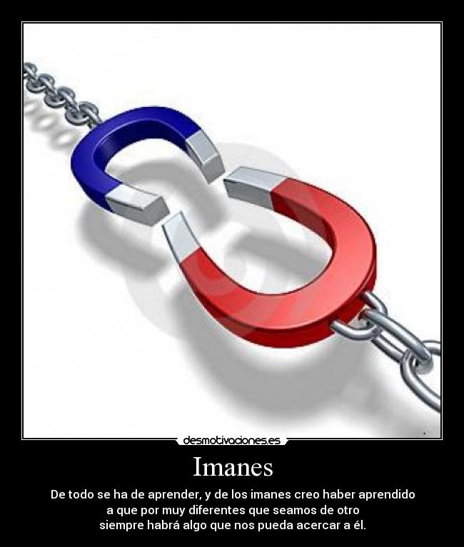 Imanes - De todo se ha de aprender, y de los imanes creo haber aprendido
a que por muy diferentes que seamos de otro
siempre habrá algo que nos pueda acercar a él.