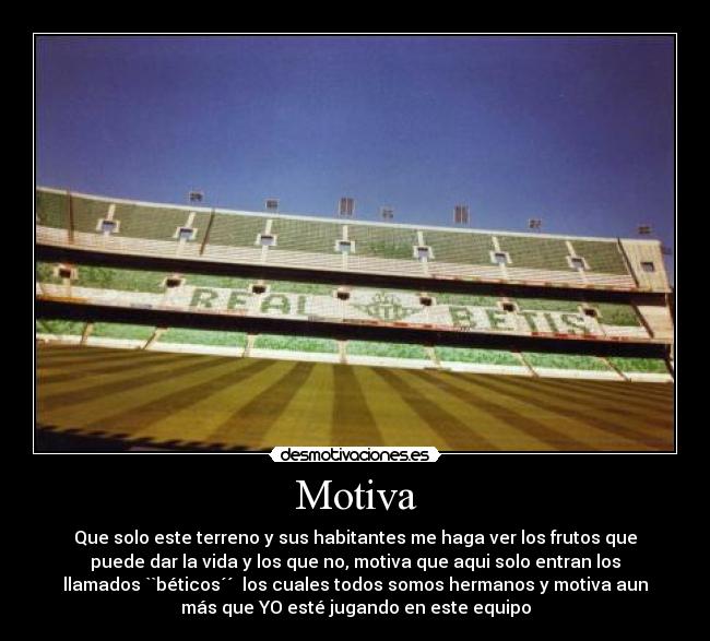 Motiva - Que solo este terreno y sus habitantes me haga ver los frutos que
puede dar la vida y los que no, motiva que aqui solo entran los
llamados ``béticos´´ los cuales todos somos hermanos y motiva aun
más que YO esté jugando en este equipo