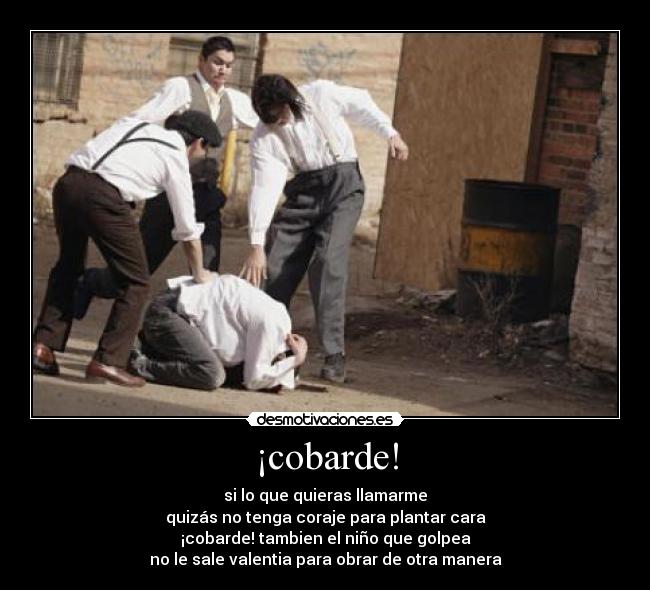 ¡cobarde! - si lo que quieras llamarme
quizás no tenga coraje para plantar cara
¡cobarde! tambien el niño que golpea
no le sale valentia para obrar de otra manera