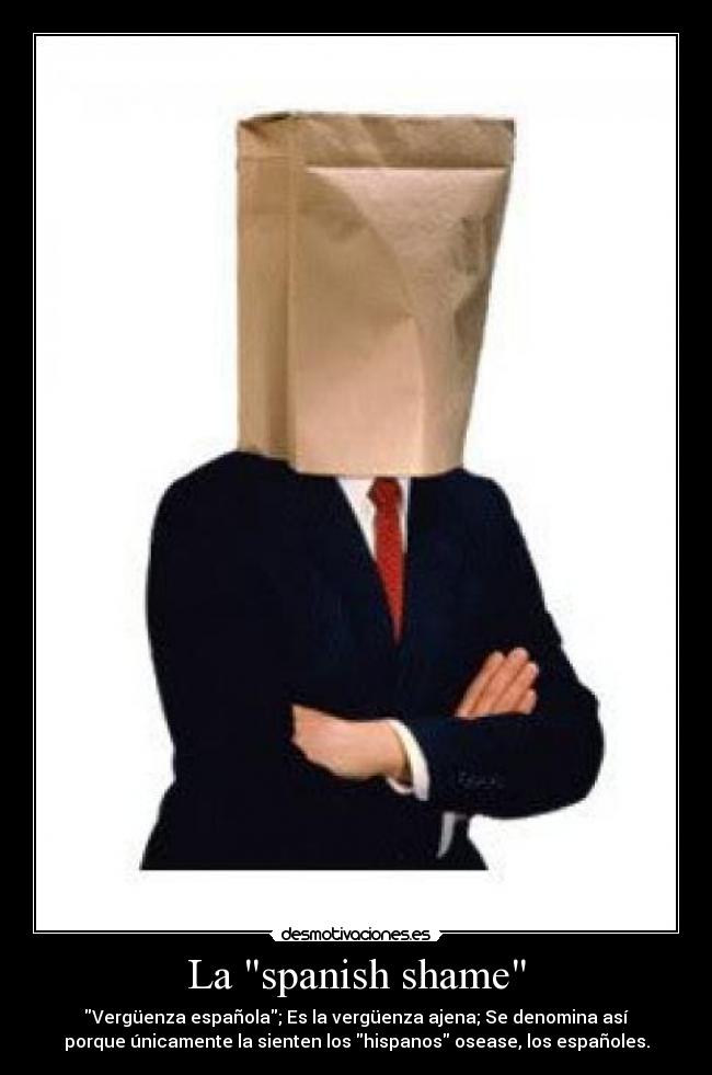 La spanish shame - Vergüenza española; Es la vergüenza ajena; Se denomina así
porque únicamente la sienten los hispanos osease, los españoles.