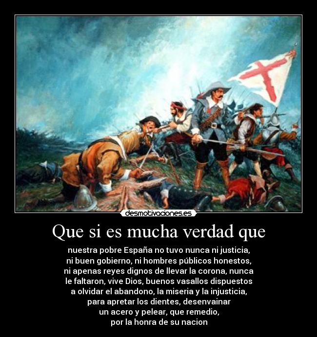 Que si es mucha verdad que - nuestra pobre España no tuvo nunca ni justicia,
ni buen gobierno, ni hombres públicos honestos,
ni apenas reyes dignos de llevar la corona, nunca
le faltaron, vive Dios, buenos vasallos dispuestos
a olvidar el abandono, la miseria y la injusticia,
para apretar los dientes, desenvainar
un acero y pelear, que remedio,
por la honra de su nacion