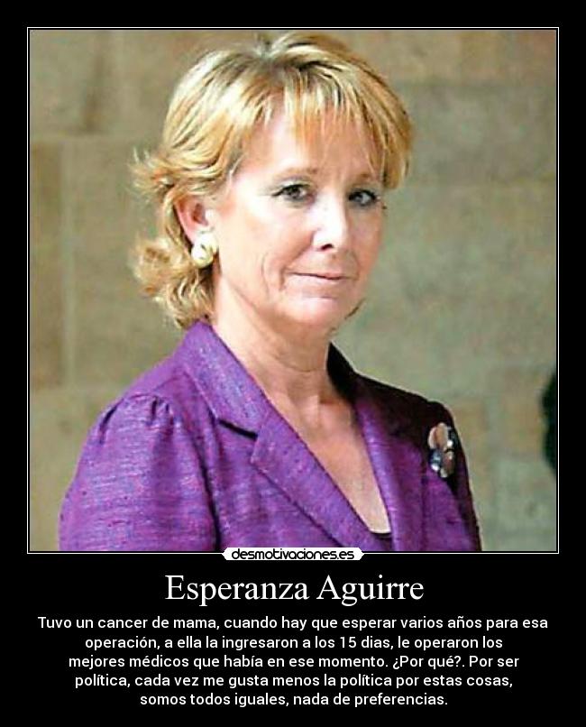 Esperanza Aguirre - Tuvo un cancer de mama, cuando hay que esperar varios años para esa
operación, a ella la ingresaron a los 15 dias, le operaron los
mejores médicos que había en ese momento. ¿Por qué?. Por ser
política, cada vez me gusta menos la política por estas cosas,
somos todos iguales, nada de preferencias.