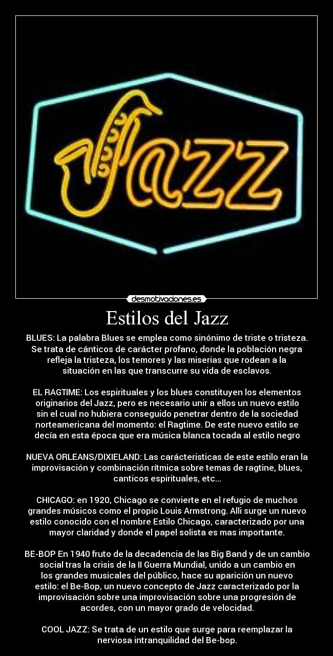 Estilos del Jazz - BLUES: La palabra Blues se emplea como sinónimo de triste o tristeza.
Se trata de cánticos de carácter profano, donde la población negra
refleja la tristeza, los temores y las miserias que rodean a la
situación en las que transcurre su vida de esclavos.
EL RAGTIME: Los espirituales y los blues constituyen los elementos
originarios del Jazz, pero es necesario unir a ellos un nuevo estilo
sin el cual no hubiera conseguido penetrar dentro de la sociedad
norteamericana del momento: el Ragtime. De este nuevo estilo se
decía en esta época que era música blanca tocada al estilo negro
NUEVA ORLEANS/DIXIELAND: Las carácteristicas de este estilo eran la
improvisación y combinación rítmica sobre temas de ragtine, blues,
canticos espirituales, etc...
CHICAGO: en 1920, Chicago se convierte en el refugio de muchos
grandes músicos como el propio Louis Armstrong. Alli surge un nuevo
estilo conocido con el nombre Estilo Chicago, caracterizado por una
mayor claridad y donde el papel solista es mas importante.
BE-BOP En 1940 fruto de la decadencia de las Big Band y de un cambio
social tras la crisis de la II Guerra Mundial, unido a un cambio en
los grandes musicales del público, hace su aparición un nuevo
estilo: el Be-Bop, un nuevo concepto de Jazz caracterizado por la
improvisación sobre una improvisación sobre una progresión de
acordes, con un mayor grado de velocidad.
COOL JAZZ: Se trata de un estilo que surge para reemplazar la
nerviosa intranquilidad del Be-bop.