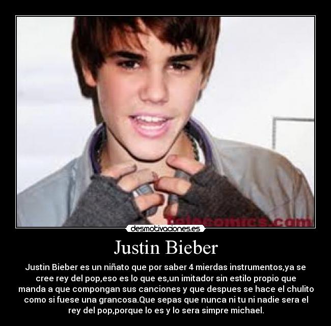 Justin Bieber - Justin Bieber es un niñato que por saber 4 mierdas instrumentos,ya se
cree rey del pop,eso es lo que es,un imitador sin estilo propio que
manda a que compongan sus canciones y que despues se hace el chulito
como si fuese una grancosa.Que sepas que nunca ni tu ni nadie sera el
rey del pop,porque lo es y lo sera simpre michael.