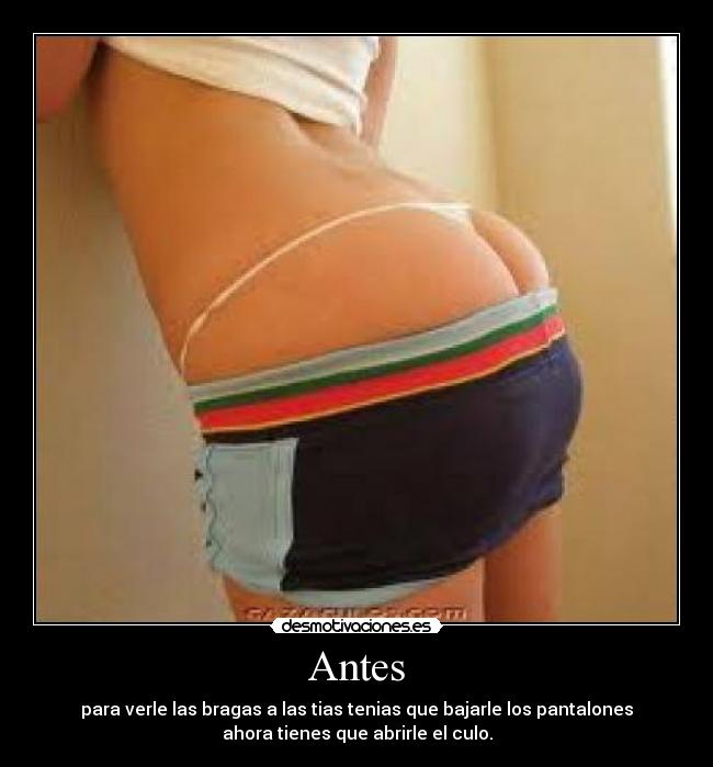Antes - para verle las bragas a las tias tenias que bajarle los pantalones
ahora tienes que abrirle el culo.