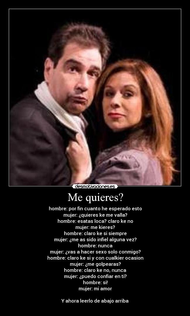 Me quieres? - hombre: por fin cuanto he esperado esto
mujer: ¿quieres ke me valla?
hombre: esatas loca? claro ke no
mujer: me kieres?
hombre: claro ke si siempre
mujer: ¿me as sido infiel alguna vez?
hombre: nunca
mujer: ¿vas a hacer sexo solo conmigo?
hombre: claro ke si y con cualkier ocasion
mujer: ¿me golpearas?
hombre: claro ke no, nunca
mujer: ¿puedo confiar en ti?
hombre: si!
mujer: mi amor
Y ahora leerlo de abajo arriba
