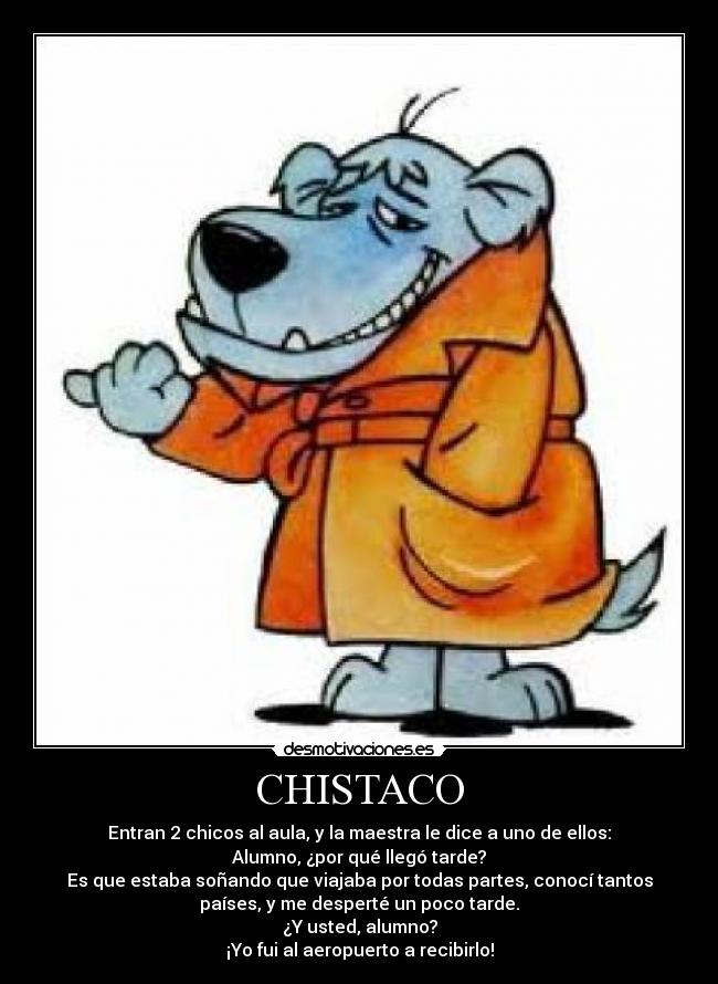 CHISTACO - Entran 2 chicos al aula, y la maestra le dice a uno de ellos:
Alumno, ¿por qué llegó tarde?
Es que estaba soñando que viajaba por todas partes, conocí tantos
países, y me desperté un poco tarde.
¿Y usted, alumno?
¡Yo fui al aeropuerto a recibirlo!