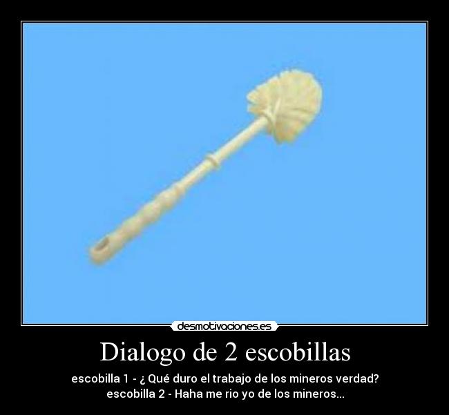 Dialogo de 2 escobillas - escobilla 1 - ¿ Qué duro el trabajo de los mineros verdad?
escobilla 2 - Haha me rio yo de los mineros...