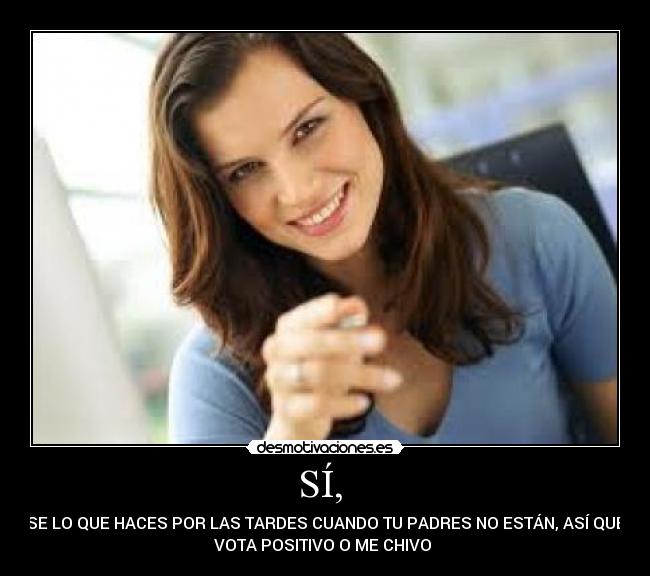 SÍ,  - SE LO QUE HACES POR LAS TARDES CUANDO TU PADRES NO ESTÁN, ASÍ QUE
VOTA POSITIVO O ME CHIVO 