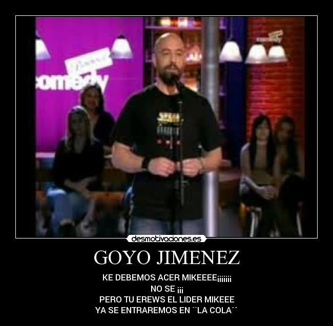 GOYO JIMENEZ - KE DEBEMOS ACER MIKEEEE¡¡¡¡¡¡¡
NO SE ¡¡¡
PERO TU EREWS EL LIDER MIKEEE
YA SE ENTRAREMOS EN ``LA COLA´´