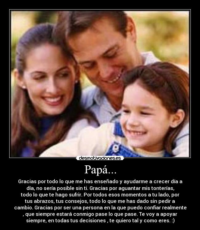 Papá... - Gracias por todo lo que me has enseñado y ayudarme a crecer día a
día, no sería posible sin ti. Gracias por aguantar mis tonterías,
todo lo que te hago sufrir. Por todos esos momentos a tu lado, por
tus abrazos, tus consejos, todo lo que me has dado sin pedir a
cambio. Gracias por ser una persona en la que puedo confiar realmente
, que siempre estará conmigo pase lo que pase. Te voy a apoyar
siempre, en todas tus decisiones , te quiero tal y como eres. :)