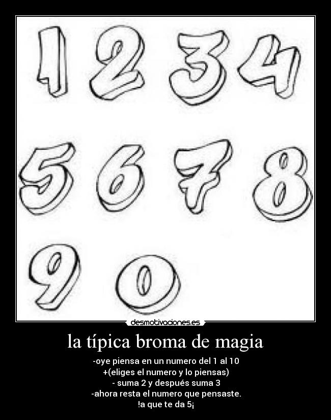 la típica broma de magia - -oye piensa en un numero del 1 al 10
+(eliges el numero y lo piensas)
- suma 2 y después suma 3
-ahora resta el numero que pensaste.
!a que te da 5¡