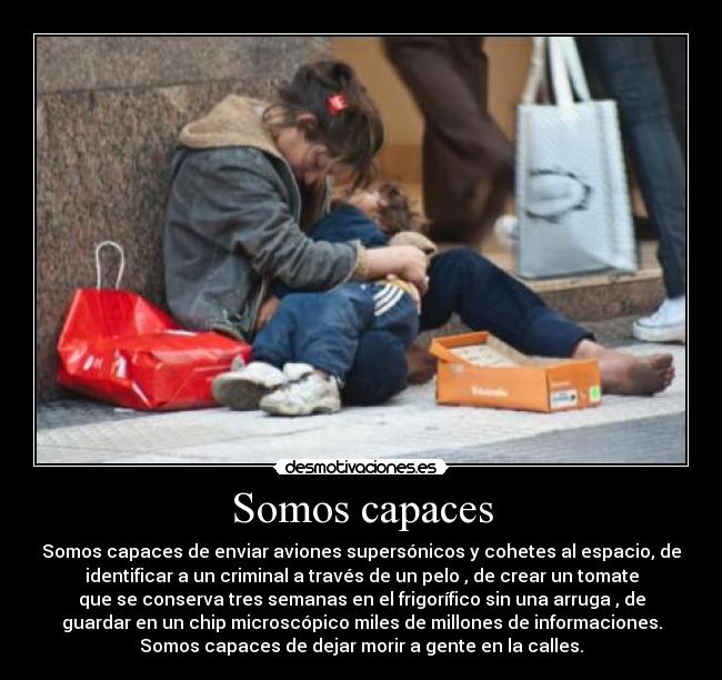 Somos capaces - Somos capaces de enviar aviones supersónicos y cohetes al espacio, de
identificar a un criminal a través de un pelo , de crear un tomate
que se conserva tres semanas en el frigorífico sin una arruga , de
guardar en un chip microscópico miles de millones de informaciones.
Somos capaces de dejar morir a gente en la calles.