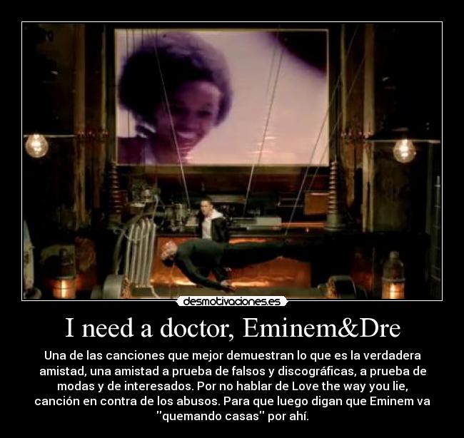 I need a doctor, Eminem&Dre - Una de las canciones que mejor demuestran lo que es la verdadera
amistad, una amistad a prueba de falsos y discográficas, a prueba de
modas y de interesados. Por no hablar de Love the way you lie,
canción en contra de los abusos. Para que luego digan que Eminem va
quemando casas por ahí.
