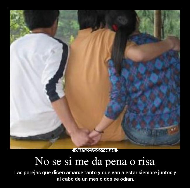 No se si me da pena o risa - Las parejas que dicen amarse tanto y que van a estar siempre juntos y
al cabo de un mes o dos se odian.