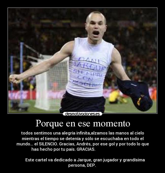 Porque en ese momento - todos sentimos una alegría infinita,alzamos las manos al cielo
mientras el tiempo se detenía y sólo se escuchaba en todo el
mundo... el SILENCIO. Gracias, Andrés, por ese gol y por todo lo que
has hecho por tu país. GRACIAS.                                      
                                                                      
     Este cartel va dedicado a Jarque, gran jugador y grandísima
persona, DEP. 