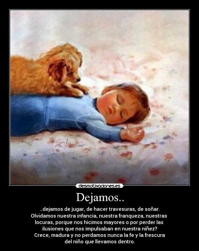 Dejamos.. - ..dejamos de jugar, de hacer travesuras, de soñar.
Olvidamos nuestra infancia, nuestra franqueza, nuestras
locuras, porque nos hicimos mayores o por perder las
ilusiones que nos impulsaban en nuestra niñez?
Crece, madura y no perdamos nunca la fe y la frescura
del niño que llevamos dentro.