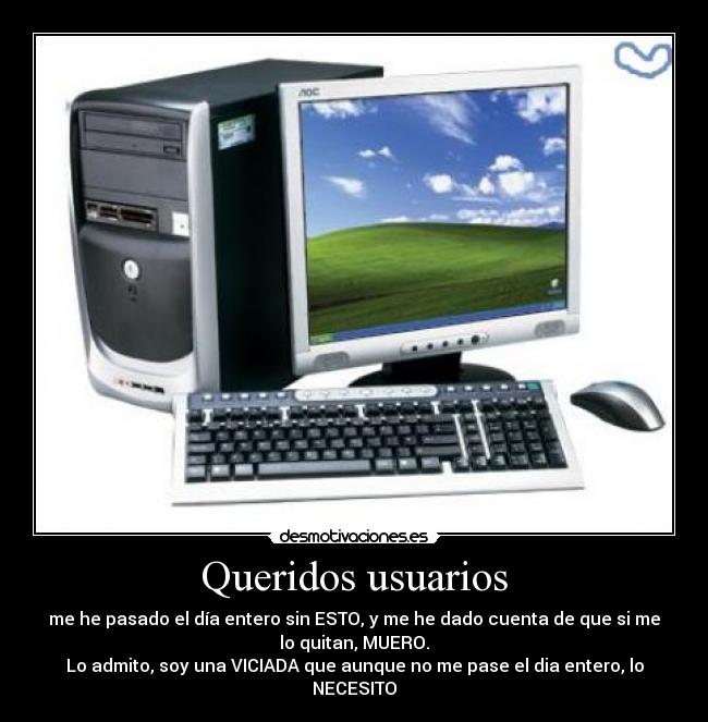Queridos usuarios - me he pasado el día entero sin ESTO, y me he dado cuenta de que si me
lo quitan, MUERO.
Lo admito, soy una VICIADA que aunque no me pase el dia entero, lo
NECESITO
