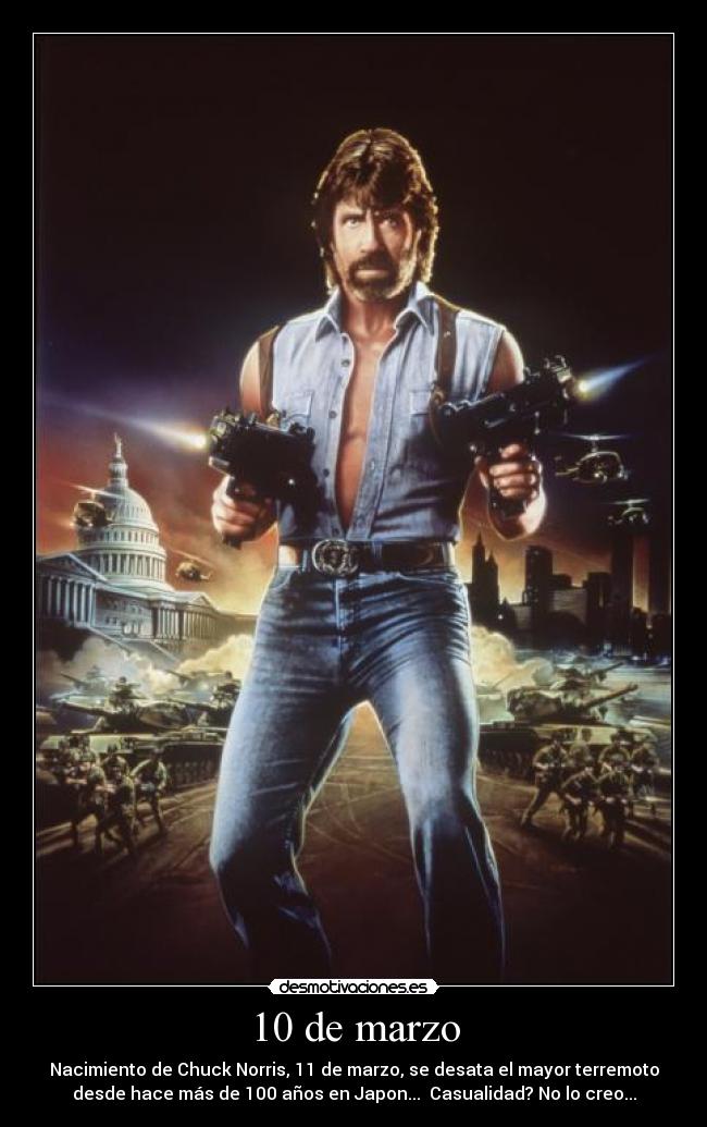 10 de marzo - Nacimiento de Chuck Norris, 11 de marzo, se desata el mayor terremoto
desde hace más de 100 años en Japon...  Casualidad? No lo creo...